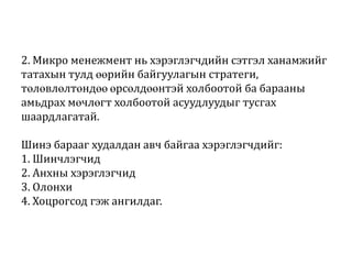 2. Микро менежмент нь хэрэглэгчдийн сэтгэл ханамжийг
татахын тулд өөрийн байгуулагын стратеги,
төлөвлөлтөндөө өрсөлдөөнтэй холбоотой ба барааны
амьдрах мөчлөгт холбоотой асуудлуудыг тусгах
шаардлагатай.
Шинэ барааг худалдан авч байгаа хэрэглэгчдийг:
1. Шинчлэгчид
2. Анхны хэрэглэгчид
3. Олонхи
4. Хоцрогсод гэж ангилдаг.

 