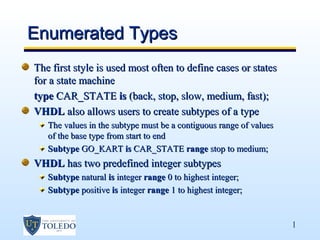 Enumerated Types
The first style is used most often to define cases or states
for a state machine
type CAR_STATE is (back, stop, slow, medium, fast);
VHDL also allows users to create subtypes of a type
   The values in the subtype must be a contiguous range of values
   of the base type from start to end
   Subtype GO_KART is CAR_STATE range stop to medium;
VHDL has two predefined integer subtypes
   Subtype natural is integer range 0 to highest integer;
   Subtype positive is integer range 1 to highest integer;


                                                                    1
 