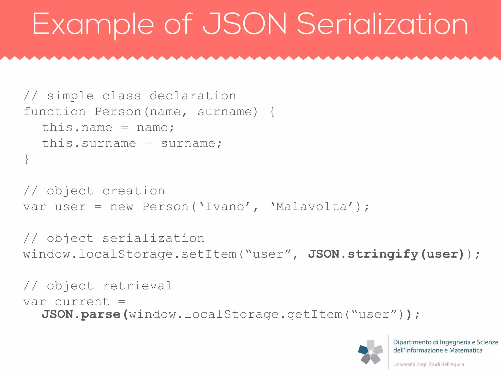 // simple class declaration
function Person(name, surname) {
this.name = name;
this.surname = surname;
}
// object creation
var user = new Person(„Ivano‟, „Malavolta‟);
// object serialization
window.localStorage.setItem(“user”, JSON.stringify(user));
// object retrieval
var current =
JSON.parse(window.localStorage.getItem(“user”));
 