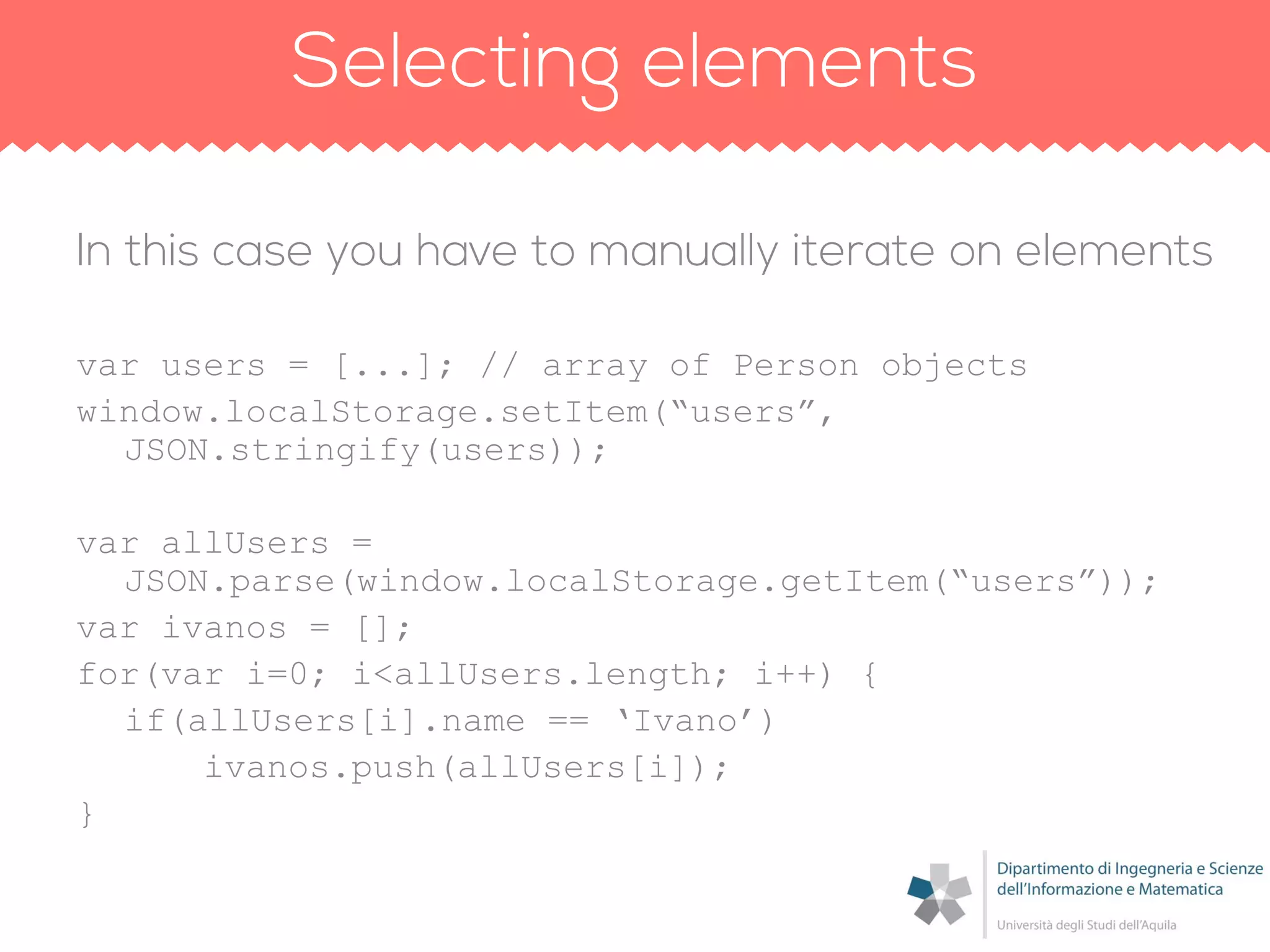 var users = [...]; // array of Person objects
window.localStorage.setItem(“users”,
JSON.stringify(users));
var allUsers =
JSON.parse(window.localStorage.getItem(“users”));
var ivanos = [];
for(var i=0; i<allUsers.length; i++) {
if(allUsers[i].name == „Ivano‟)
ivanos.push(allUsers[i]);
}
 