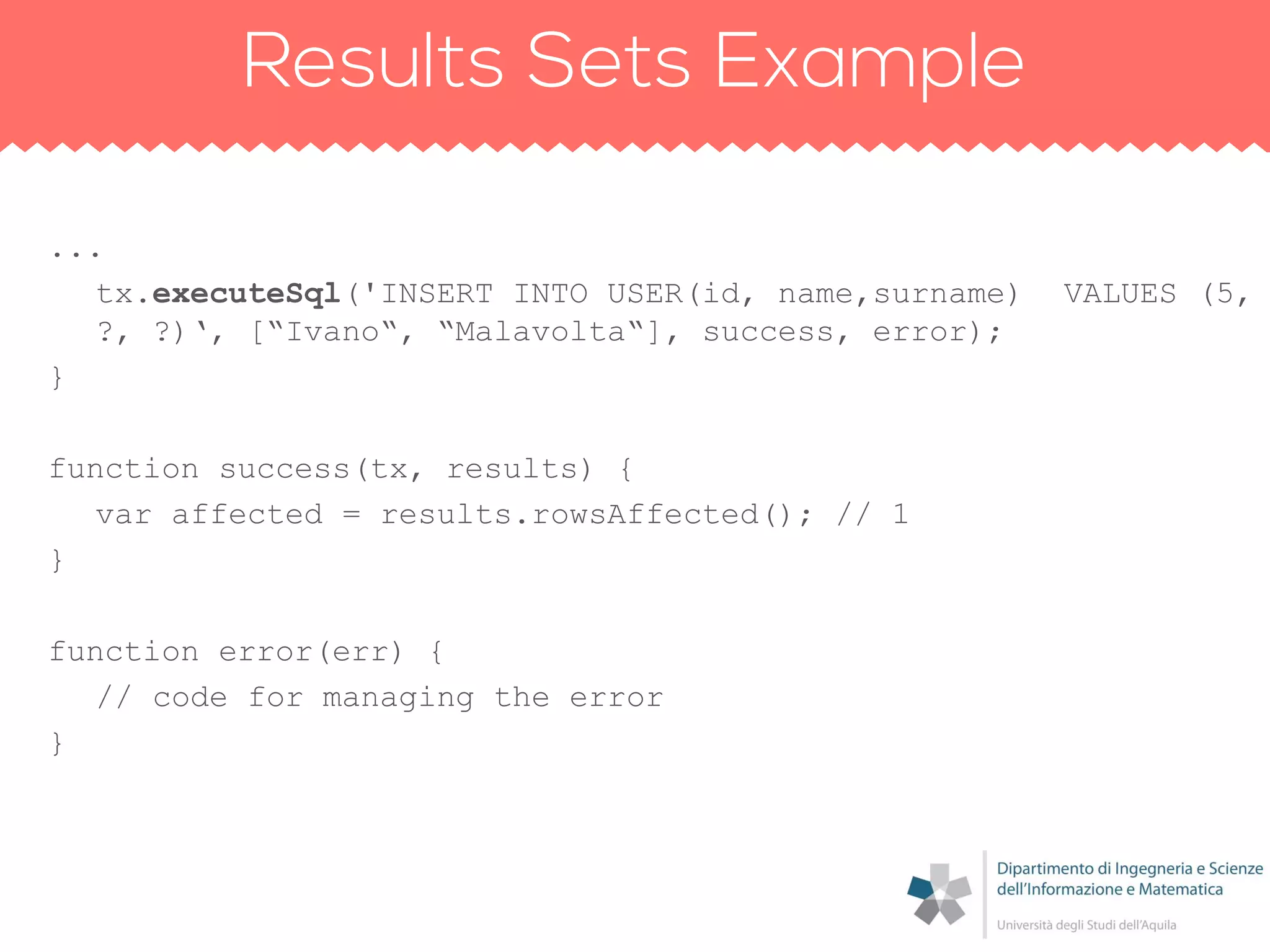 ...
tx.executeSql('INSERT INTO USER(id, name,surname) VALUES (5,
?, ?)„, [“Ivano“, “Malavolta“], success, error);
}
function success(tx, results) {
var affected = results.rowsAffected(); // 1
}
function error(err) {
// code for managing the error
}
 