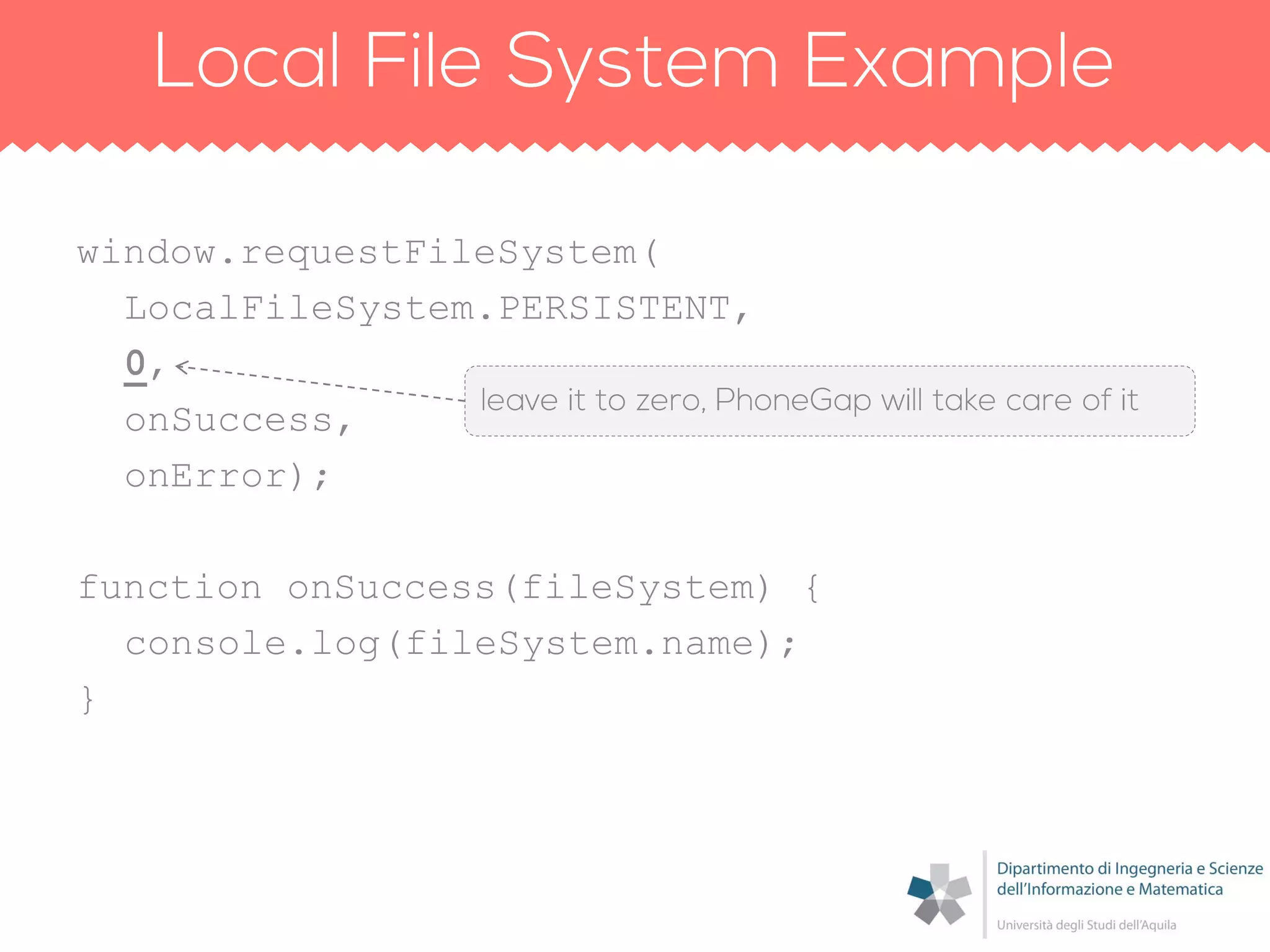 window.requestFileSystem(
LocalFileSystem.PERSISTENT,
0,
onSuccess,
onError);
function onSuccess(fileSystem) {
console.log(fileSystem.name);
}
 