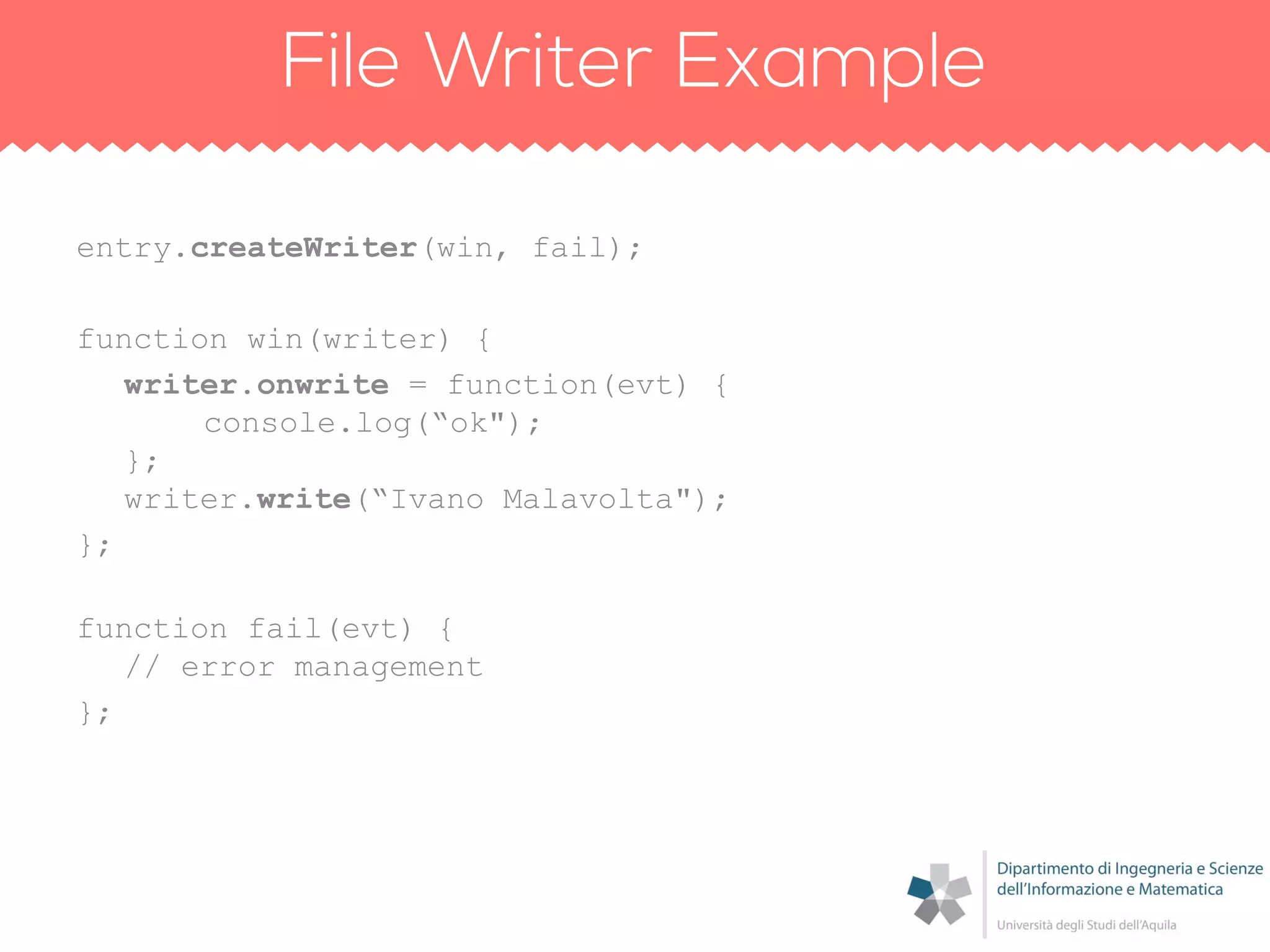 entry.createWriter(win, fail);
function win(writer) {
writer.onwrite = function(evt) {
console.log(“ok");
};
writer.write(“Ivano Malavolta");
};
function fail(evt) {
// error management
};
 
