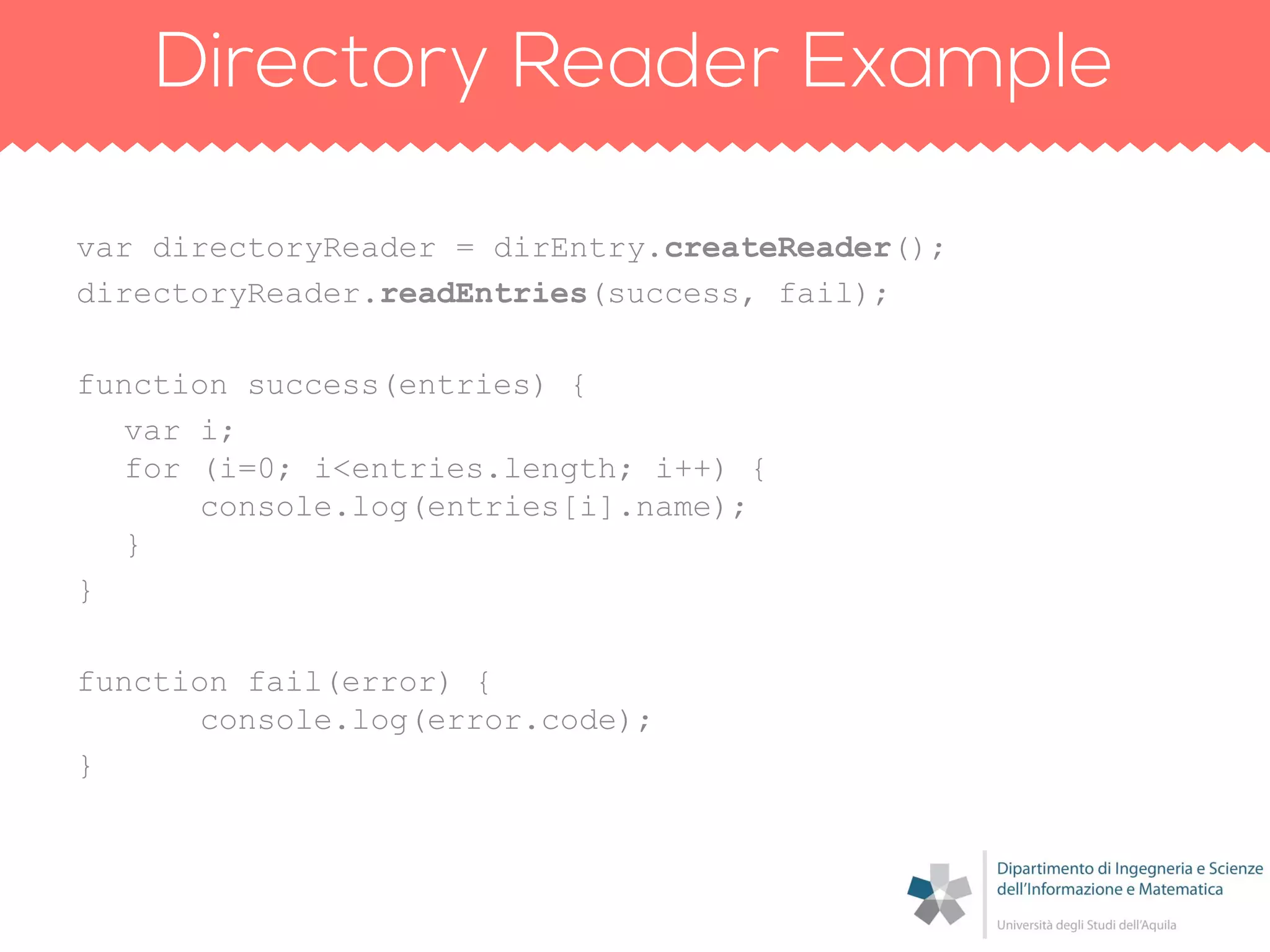 var directoryReader = dirEntry.createReader();
directoryReader.readEntries(success, fail);
function success(entries) {
var i;
for (i=0; i<entries.length; i++) {
console.log(entries[i].name);
}
}
function fail(error) {
console.log(error.code);
}
 
