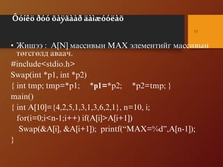 Ôóíêö ðóó õàÿãààð äàìæóóëàõ
• Æèøýý : A[N] ìàññèâûí MAX ýëåìåíòèéã ìàññèâûí
òºãñãºëä àâàà÷.
#include<stdio.h>
Swap(int *p1, int *p2)
{ int tmp; tmp=*p1; *p1=*p2; *p2=tmp; }
main()
{ int A[10]={4,2,5,1,3,1,3,6,2,1}, n=10, i;
for(i=0;i<n-1;i++) if(A[i]>A[i+1])
Swap(&A[i], &A[i+1]); printf(“MAX=%d”,A[n-1]);
}
11
 