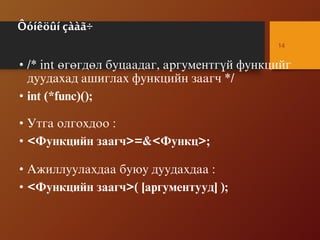 Ôóíêöûí çààã÷
• /* int ºãºãäºë áóöààäàã, àðãóìåíòã¿é ôóíêöèéã
äóóäàõàä àøèãëàõ ôóíêöèéí çààã÷ */
• int (*func)();
• Óòãà îëãîõäîî :
• <Ôóíêöèéí çààã÷>=&<Ôóíêö>;
• Àæèëëóóëàõäàà áóþó äóóäàõäàà :
• <Ôóíêöèéí çààã÷>( [àðãóìåíòóóä] );
14
 