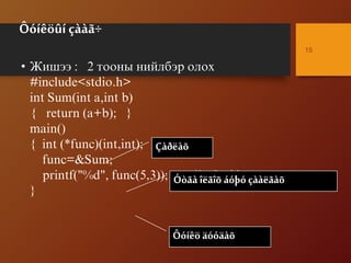 Ôóíêöûí çààã÷
• Æèøýý : 2 òîîíû íèéëáýð îëîõ
#include<stdio.h>
int Sum(int a,int b)
{ return (a+b); }
main()
{ int (*func)(int,int);
func=&Sum;
printf("%d", func(5,3)); /* 8 */
}
15
Çàðëàõ
Óòãà îëãîõ áóþó çààëãàõ
Ôóíêö äóóäàõ
 