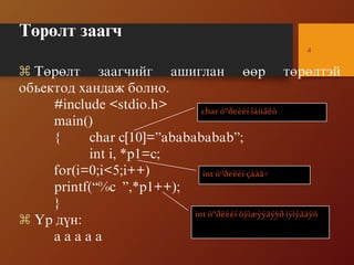 Òºðºëò çààã÷
4
 Òºðºëò çààã÷èéã àøèãëàí ººð òºðºëòýé
îáüåêòîä õàíäàæ áîëíî.
#include <stdio.h>
main()
{ char c[10]=”ababababab”;
int i, *p1=c;
for(i=0;i<5;i++)
printf(“%c ”,*p1++);
}
 ¯ð ä¿í:
a a a a a
charòºðëèéí îáüåêò
int òºðëèéí çààã÷
int òºðëèéí õýìæýýãýýð íýìýãäýõ
 