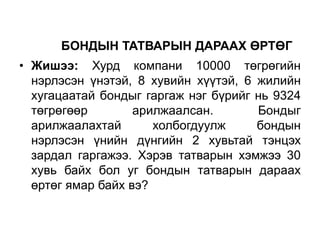 БОНДЫН ТАТВАРЫН ДАРААХ ӨРТӨГ
• Жишээ: Хурд компани 10000 төгрөгийн
нэрлэсэн үнэтэй, 8 хувийн хүүтэй, 6 жилийн
хугацаатай бондыг гаргаж нэг бүрийг нь 9324
төгрөгөөр
арилжаалсан.
Бондыг
арилжаалахтай
холбогдуулж
бондын
нэрлэсэн үнийн дүнгийн 2 хувьтай тэнцэх
зардал гаргажээ. Хэрэв татварын хэмжээ 30
хувь байх бол уг бондын татварын дараах
өртөг ямар байх вэ?

 