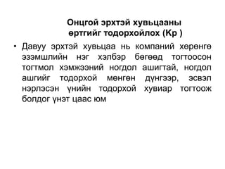 Онцгой эрхтэй хувьцааны
өртгийг тодорхойлох (Kp )
• Давуу эрхтэй хувьцаа нь компаний хөрөнгө
эзэмшлийн нэг хэлбэр бөгөөд тогтоосон
тогтмол хэмжээний ногдол ашигтай, ногдол
ашгийг тодорхой мөнгөн дүнгээр, эсвэл
нэрлэсэн үнийн тодорхой хувиар тогтоож
болдог үнэт цаас юм

 