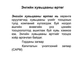 Энгийн хувьцааны өртөг
Энгийн хувьцааны өртөг нь хөрөнгө
оруулагчид хувьцааны үнийг тооцохын
тулд компаний хүлээгдэж буй ногдол
ашгийн
өнөөгийн
үнэ
цэнийн
тооцоололтод ашиглаж буй хувь хэмжээ
юм. Энгийн хувьцааны өртгийг тооцох
хоѐр аргачлал байдаг.
Горданы загвар
Капиталын
үнэлгээний
загвар
(CAPM)

 