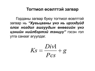 Тогтмол өсөлттэй загвар
Горданы загвар буюу тогтмол өсөлттэй
загвар нь “Хувьцааны үнэ нь ирээдүйд
олох ногдол ашгуудын өнөөгийн үнэ
цэнийн нийлбэртэй тэнцүү” гэсэн гол
утга санааг агуулдаг.

Ks

Div1
g
Pcs

 