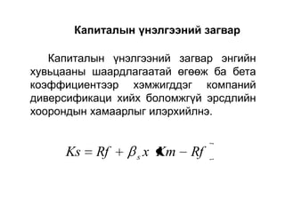 Капиталын үнэлгээний загвар
Капиталын үнэлгээний загвар энгийн
хувьцааны шаардлагаатай өгөөж ба бета
коэффициентээр хэмжигддэг компаний
диверсификаци хийх боломжгүй эрсдлийн
хоорондын хамаарлыг илэрхийлнэ.

Ks

Rf

s

x Km

Rf

 
