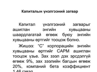 Капиталын үнэлгээний загвар

Капитал
үнэлгээний
загварыг
ашиглан
энгийн
хувьцааны
шаардлагатай өгөөж буюу энгийн
хувьцааны өртгийг тооцож болно.
Жишээ: “С” корпорацийн энгийн
хувьцааны өртгийг CAPM ашиглан
тооцож үзье. Зах зээл дэх эрсдэлгүй
өгөөж 9%, зах зээлийн багцын өгөөж
20%, компаний бета коэффициент

 
