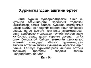 Хуримтлагдсан ашгийн өртөг
Жил бүрийн хуваарилагдаагүй ашиг нь
хувьцаа эзэмшигчдийн хөрөнгийг тодорхой
хэмжээгээр өсгөж байдаг. Хувьцаа эзэмшигчид
цэвэр ашгийн нэг хэсгийг ногдол ашиг хэлбэрээр
аваад, нөгөө хэсгийг компанид хуримтлагдсан
ашиг хэлбэрээр үлдээхдээ түүнийг ногдол ашиг
хэлбэрээр аваад дахин хөрөнгө оруулалт хийж
олох боломжтой байсан өгөөжийн хэмжээгээр
өсгөхийг шаарддаг. Иймээс хуримтлагдсан
ашгийн өртөг нь энгийн хувьцааны өртөгтэй адил
байна. Гагцхүү хуримтлагдсан ашгийн өртгийг
тооцоход
гаргалтын
зардлыг
тооцох
шаардлагагүй байдаг.
Ks = Kr

 