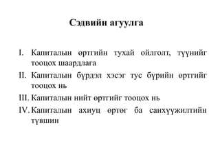 Сэдвийн агуулга
I. Капиталын өртгийн тухай ойлголт, түүнийг
тооцох шаардлага
II. Капиталын бүрдэл хэсэг тус бүрийн өртгийг
тооцох нь
III. Капиталын нийт өртгийг тооцох нь
IV. Капиталын ахиуц өртөг ба санхүүжилтийн
түвшин

 