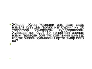  Жишээ: Хурд компани зах зээл дээр
нэмэлт хувьцаа гаргаж нэг бүрийг нь 20
төгрөгөөр хямдруулж худалдаалсан.
Хувьцаа нэг бүрт 10 төгрөгийн зардал
нэмж гаргасан бол тус компаний шинээр
гаргах энгийн хувьцааны өртөг ямар байх
вэ?




 