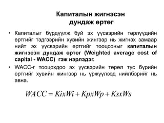 Капиталын жигнэсэн
дундаж өртөг
• Капиталыг бүрдүүлж буй эх үүсвэрийн төрлүүдийн
өртгийг тэдгээрийн хувийн жингээр нь жигнэх замаар
нийт эх үүсвэрийн өртгийг тооцсоныг капиталын
жигнэсэн дундаж өртөг (Weighted average cost of
capital - WACC) гэж нэрлэдэг.
• WACC-г тооцохдоо эх үүсвэрийн төрөл тус бүрийн
өртгийг хувийн жингээр нь үржүүлээд нийлбэрийг нь
авна.

WACC

KixWi KpxWp KsxWs

 