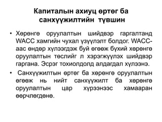 Капиталын ахиуц өртөг ба
санхүүжилтийн түвшин
• Хөрөнгө оруулалтын шийдвэр гаргалтанд
WACC хамгийн чухал үзүүлэлт болдог. WACCаас өндөр хүлээгдэж буй өгөөж бүхий хөрөнгө
оруулалтын төслийг л хэрэгжүүлэх шийдвэр
гаргана. Эсрэг тохиолдолд алдагдал хүлээнэ.
• Санхүүжилтын өртөг ба хөрөнгө оруулалтын
өгөөж нь нийт санхүүжилт ба хөрөнгө
оруулалтын
цар
хүрээнээс
хамааран
өөрчлөгдөнө.

 