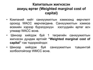 Капиталын жигнэсэн
ахиуц өртөг (Weighted marginal cost of
capital)
• Компаний нийт санхүүжилтын хэмжээнд өөрчлөлт
ороход WACC өөрчлөгдөнө. Санхүүжилтын хэмжээ
өсөхийн хэрээр бүрэлдэхүүн хэсгүүдийн өртөг өсч
улмаар WACC өснө.
• Шинээр хийгдэж буй 1 төгрөгийн санхүүжилтын
жигнэсэн дундаж өртгийг “Weighted marginal cost of
capital” гэж тодорхойлдог.
• Шинээр хийгдэж буй санхүүжилтын түвшинтэй
холбоотойгоор WMCC өснө.

 