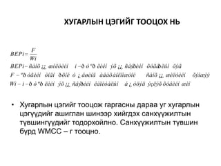 ХУГАРЛЫН ЦЭГИЙГ ТООЦОХ НЬ
F
Wi
BEPi ñàíõ ¿¿ æèëòèéí
BEPi

i ð ò ºð ëèéí ýõ ¿¿ ñâýðèéí õóãà ëûí öýã
ð

F

ºð òãèéí òîäî ð õîé ò ¿ âøèíä àâàõ áîëîìæòîé

Wi

i ð ò ºð ëèéí ýõ ¿¿ ñâýðèéí êàïèòàëûí

ñàíõ ¿¿ æèëòèéí

õýìæýý

á ¿ òöýä ýçëýõ õóâèéí æèí

• Хугарлын цэгийг тооцож гаргасны дараа уг хугарлын
цэгүүдийг ашиглан шинээр хийгдэх санхүүжилтын
түвшингүүдийг тодорхойлно. Санхүүжилтын түвшин
бүрд WMCC – г тооцно.

 