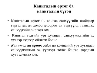 Капиталын өртөг ба
капиталын бүтэц
• Капиталын өртөг нь аливаа санхүүгийн шийдвэр
гаргалтад ач холбогдлоороо эн тэргүүнд тавигдах
санхүүгийн ойлголт юм.
• Капитал гэдгийг урт хугацаат санхүүжилтийн эх
үүсвэр гэдгээр ойлгож болно.
• Капиталын өртөг гэдэг нь компаний урт хугацаат
санхүүжилтын эх үүсвэрт төлж байгаа зардлын
хувь хэмжээ юм.

 