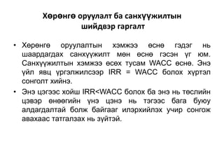 Хөрөнгө оруулалт ба санхүүжилтын
шийдвэр гаргалт
• Хөрөнгө оруулалтын хэмжээ өснө гэдэг нь
шаардагдах санхүүжилт мөн өснө гэсэн үг юм.
Санхүүжилтын хэмжээ өсөх тусам WACC өснө. Энэ
үйл явц үргэлжилсээр IRR = WACC болох хүртэл
сонголт хийнэ.
• Энэ цэгээс хойш IRR<WACC болох ба энэ нь төслийн
цэвэр өнөөгийн үнэ цэнэ нь тэгээс бага буюу
алдагдалтай болж байгааг илэрхийлэх учир сонгож
авахаас татгалзах нь зүйтэй.

 