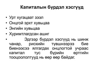 Капиталын бүрдэл хэсгүүд
•
•
•
•
•

Урт хугацаат зээл
Онцгой эрхт хувьцаа
Энгийн хувьцаа
Хуримтлагдсан ашиг
Эдгээр бүрдэл хэсгүүд нь шинж
чанар,
рискийн
түвшнээрээ
бие
биенээсээ ялгагдах онцлогтой учраас
капитал
тус
бүрийн
өртгийн
тооцоололтууд нь өөр өөр байдаг.

 