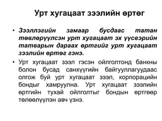 Урт хугацаат зээлийн өртөг
• Зээллэгийн
замаар
бусдаас
татан
төвлөрүүлсэн урт хугацаат эх үүсвэрийн
татварын дараах өртгийг урт хугацаат
зээлийн өртөг гэнэ.
• Урт хугацаат зээл гэсэн ойлголтонд банкны
болон бусад санхүүгийн байгууллагуудаас
олгож буй урт хугацаат зээл, корпорацийн
бондыг хамруулна. Урт хугацаат зээлийн
өртгийн тухай ойлголтыг бондын өртгөөр
төлөөлүүлэн авч үзнэ.

 