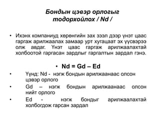 Бондын цэвэр орлогыг
тодорхойлох / Nd /
• Ихэнх компаниуд хөрөнгийн зах зээл дээр үнэт цаас
гаргаж арилжаалах замаар урт хугацаат эх үүсвэрээ
олж авдаг. Үнэт цаас гаргаж арилжаалахтай
холбоотой гаргасан зардлыг гаргалтын зардал гэнэ.

• Nd = Gd – Ed
•
•
•

Үүнд: Nd - нэгж бондын арилжаанаас олсон
цэвэр орлого
Gd – нэгж бондын арилжаанаас олсон
нийт орлого
Ed
нэгж
бондыг
арилжаалахтай
холбогдож гарсан зардал

 