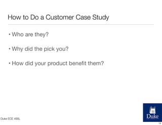 How to Do a Customer Case Study
• Who are they?
• Why did the pick you?
• How did your product beneﬁt them?

Duke ECE 490L
14

 