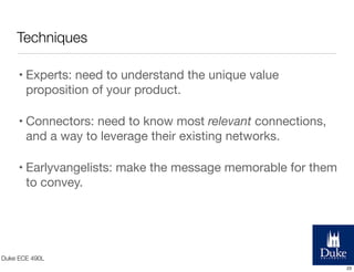Techniques
• Experts: need to understand the unique value
proposition of your product.
• Connectors: need to know most relevant connections,
and a way to leverage their existing networks.
• Earlyvangelists: make the message memorable for them
to convey.

Duke ECE 490L
23

 