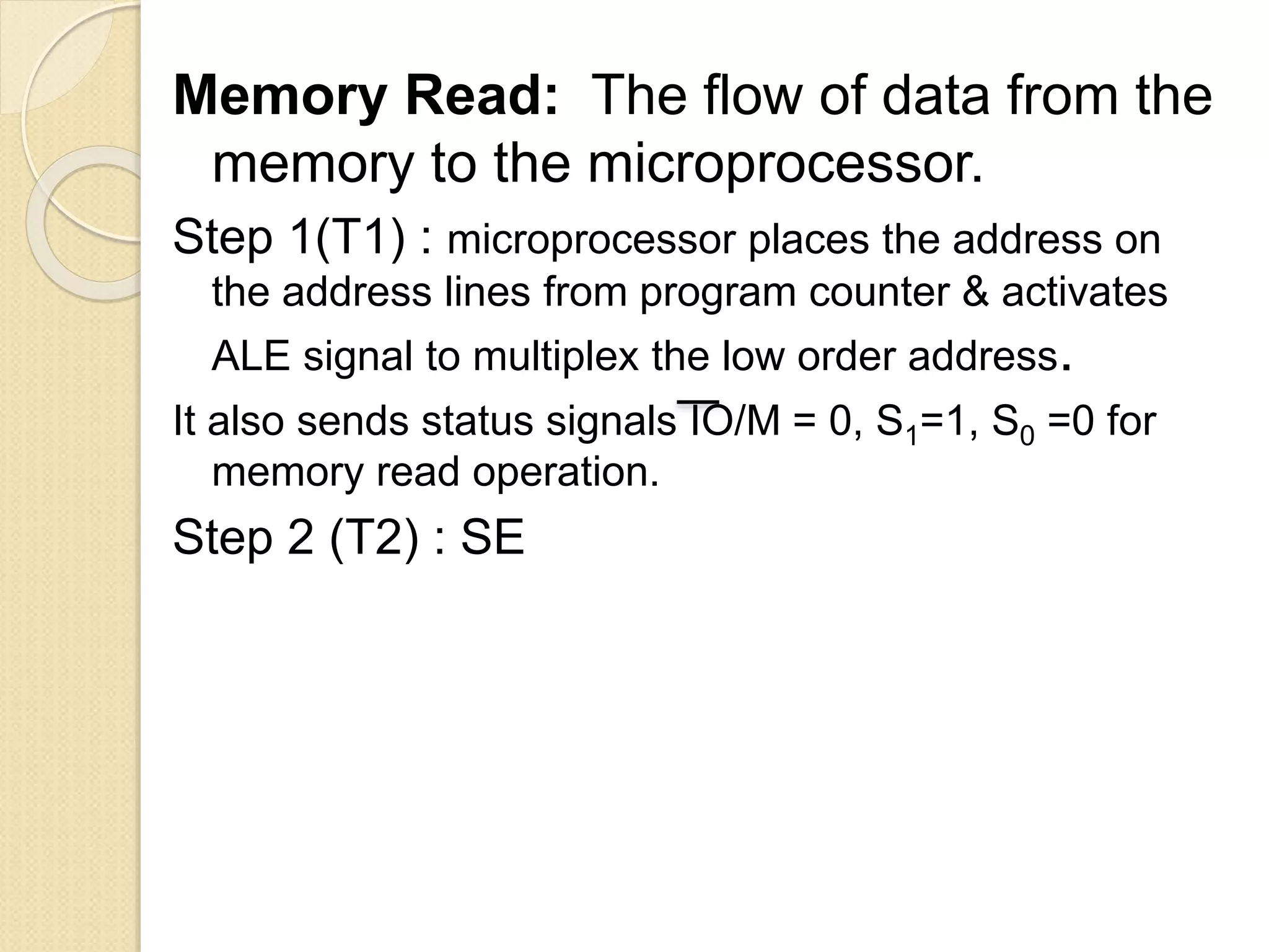 Memory Read: The flow of data from the
memory to the microprocessor.
Step 1(T1) : microprocessor places the address on
the address lines from program counter & activates
ALE signal to multiplex the low order address.
It also sends status signals IO/M = 0, S1=1, S0 =0 for
memory read operation.
Step 2 (T2) : SE
 