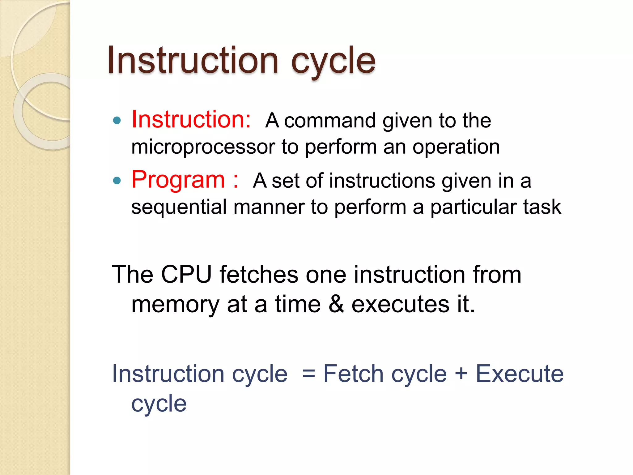 Instruction cycle
 Instruction: A command given to the
microprocessor to perform an operation
 Program : A set of instructions given in a
sequential manner to perform a particular task
The CPU fetches one instruction from
memory at a time & executes it.
Instruction cycle = Fetch cycle + Execute
cycle
 