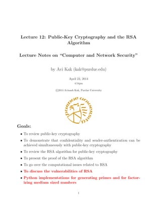 Lecture 12: Public-Key Cryptography and the RSA 
Algorithm 
Lecture Notes on “Computer and Network Security” 
by Avi Kak (kak@purdue.edu) 
April 23, 2014 
4:54pm 

c 2014 Avinash Kak, Purdue University 
Goals: 
• To review public-key cryptography 
• To demonstrate that confidentiality and sender-authentication can be 
achieved simultaneously with public-key cryptography 
• To review the RSA algorithm for public-key cryptography 
• To present the proof of the RSA algorithm 
• To go over the computational issues related to RSA 
• To discuss the vulnerabilities of RSA 
• Python implementations for generating primes and for factor-izing 
medium sized numbers 
1 
 