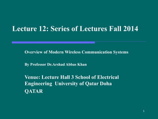 1
Lecture 12: Series of Lectures Fall 2014
Overview of Modern Wireless Communication Systems
By Professor Dr.Arshad Abbas Khan
Venue: Lecture Hall 3 School of Electrical
Engineering University of Qatar Doha
QATAR
 