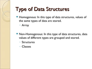 Type of Data StructuresType of Data Structures
 Homogenous: In this type of data structures, values of
the same types of data are stored.
◦ Array
 Non-Homogenous: In this type of data structures, data
values of different types are grouped and stored.
◦ Structures
◦ Classes
 