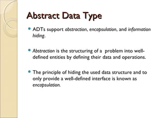 Abstract Data TypeAbstract Data Type
 ADTs support abstraction, encapsulation, and information
hiding.
 Abstraction is the structuring of a problem into well-
defined entities by defining their data and operations.
 The principle of hiding the used data structure and to
only provide a well-defined interface is known as
encapsulation.
 