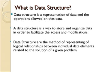 What is Data Structure?What is Data Structure?
Data structure is a representation of data and the
operations allowed on that data.
• A data structure is a way to store and organize data
in order to facilitate the access and modifications.
• Data Structure are the method of representing of
logical relationships between individual data elements
related to the solution of a given problem.
 