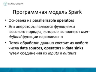 Программная модель Spark
• Основана на parallelizable operators
• Эти операторы являются функциями
высокого порядка, которые выполняют user-
defined функции параллельно
• Поток обработки данных состоит из любого
числа data sources, operators и data sinks
путем соединения их inputs и outputs
 