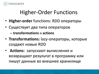 Higher-Order Functions
• Higher-order functions: RDD операторы
• Существует два типа операторов
– transformations и actions
• Transformations: lazy-операторы, которые
создают новые RDD
• Actions: запускают вычисления и
возвращают результат в программу или
пишут данные во внешнее хранилище
 