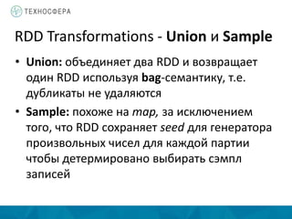 RDD Transformations - Union и Sample
• Union: объединяет два RDD и возвращает
один RDD используя bag-семантику, т.е.
дубликаты не удаляются
• Sample: похоже на map, за исключением
того, что RDD сохраняет seed для генератора
произвольных чисел для каждой партии
чтобы детермировано выбирать сэмпл
записей
 
