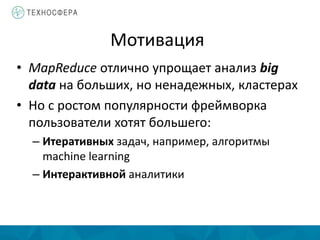 Мотивация
• MapReduce отлично упрощает анализ big
data на больших, но ненадежных, кластерах
• Но с ростом популярности фреймворка
пользователи хотят большего:
– Итеративных задач, например, алгоритмы
machine learning
– Интерактивной аналитики
 