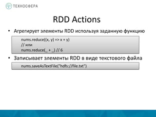 RDD Actions
• Агрегирует элементы RDD используя заданную функцию
nums.reduce((x, y) => x + y)
// или
nums.reduce(_ + _) // 6
• Записывает элементы RDD в виде текстового файла
nums.saveAsTextFile("hdfs://file.txt")
 