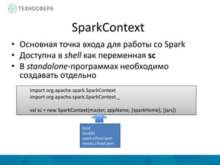 SparkContext
• Основная точка входа для работы со Spark
• Доступна в shell как переменная sc
• В standalone-программах необходимо
создавать отдельно
import org.apache.spark.SparkContext
import org.apache.spark.SparkContext._
val sc = new SparkContext(master, appName, [sparkHome], [jars])
local
local[k]
spark://host:port
mesos://host:port
 