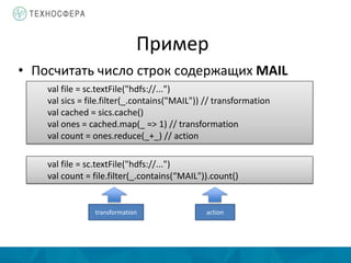 Пример
• Посчитать число строк содержащих MAIL
val file = sc.textFile("hdfs://...")
val sics = file.filter(_.contains("MAIL")) // transformation
val cached = sics.cache()
val ones = cached.map(_ => 1) // transformation
val count = ones.reduce(_+_) // action
val file = sc.textFile("hdfs://...")
val count = file.filter(_.contains(“MAIL")).count()
transformation action
 