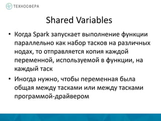 Shared Variables
• Когда Spark запускает выполнение функции
параллельно как набор тасков на различных
нодах, то отправляется копия каждой
переменной, используемой в функции, на
каждый таск
• Иногда нужно, чтобы переменная была
общая между тасками или между тасками
программой-драйвером
 