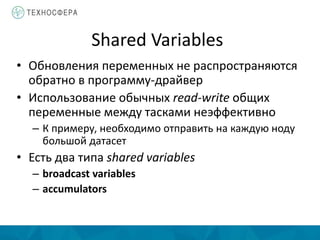 Shared Variables
• Обновления переменных не распространяются
обратно в программу-драйвер
• Использование обычных read-write общих
переменные между тасками неэффективно
– К примеру, необходимо отправить на каждую ноду
большой датасет
• Есть два типа shared variables
– broadcast variables
– accumulators
 
