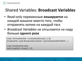 Shared Variables: Broadcast Variables
• Read-only переменные кешируются на
каждой машине вместо того, чтобы
отправлять копию на каждый таск
• Broadcast Variables не отсылаются на ноду
больше одного раза
scala> val broadcastVar = sc.broadcast(Array(1, 2, 3))
broadcastVar: spark.Broadcast[Array[Int]] = spark.Broadcast(b5c40191-...)
scala> broadcastVar.value
res0: Array[Int] = Array(1, 2, 3)
 