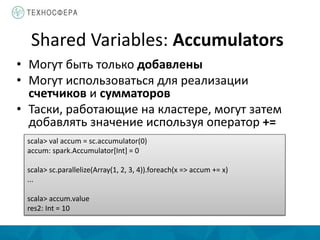 Shared Variables: Accumulators
• Могут быть только добавлены
• Могут использоваться для реализации
счетчиков и сумматоров
• Таски, работающие на кластере, могут затем
добавлять значение используя оператор +=
scala> val accum = sc.accumulator(0)
accum: spark.Accumulator[Int] = 0
scala> sc.parallelize(Array(1, 2, 3, 4)).foreach(x => accum += x)
...
scala> accum.value
res2: Int = 10
 